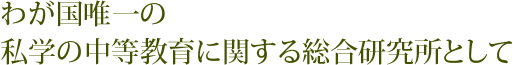 わが国唯一の私学の中等教育に関する総合研究所として