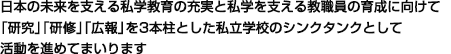 日本の未来を支える私学教育の充実と私学を支える教職員の育成に向けて「研究」「研修」「広報」を3本柱とした私立学校のシンクタンクとして活動を進めてまいります